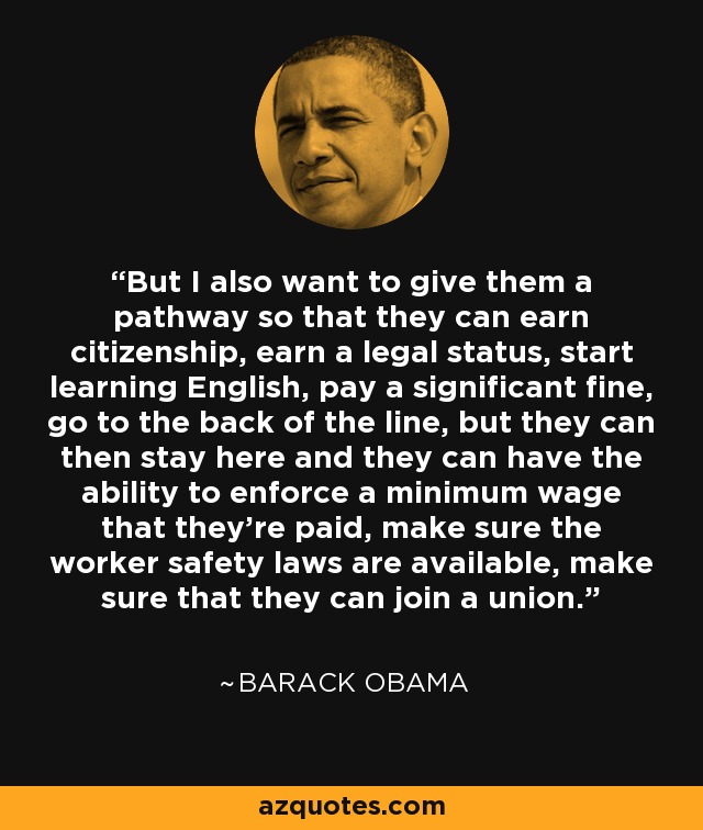 But I also want to give them a pathway so that they can earn citizenship, earn a legal status, start learning English, pay a significant fine, go to the back of the line, but they can then stay here and they can have the ability to enforce a minimum wage that they're paid, make sure the worker safety laws are available, make sure that they can join a union. - Barack Obama