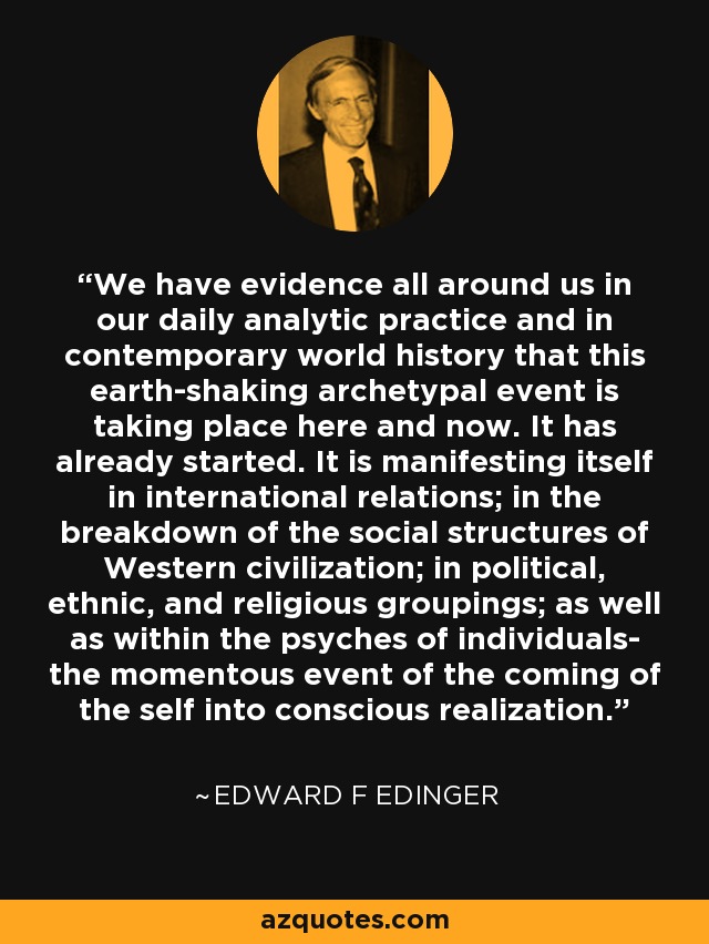 We have evidence all around us in our daily analytic practice and in contemporary world history that this earth-shaking archetypal event is taking place here and now. It has already started. It is manifesting itself in international relations; in the breakdown of the social structures of Western civilization; in political, ethnic, and religious groupings; as well as within the psyches of individuals- the momentous event of the coming of the self into conscious realization. - Edward F Edinger