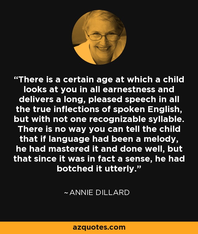 There is a certain age at which a child looks at you in all earnestness and delivers a long, pleased speech in all the true inflections of spoken English, but with not one recognizable syllable. There is no way you can tell the child that if language had been a melody, he had mastered it and done well, but that since it was in fact a sense, he had botched it utterly. - Annie Dillard