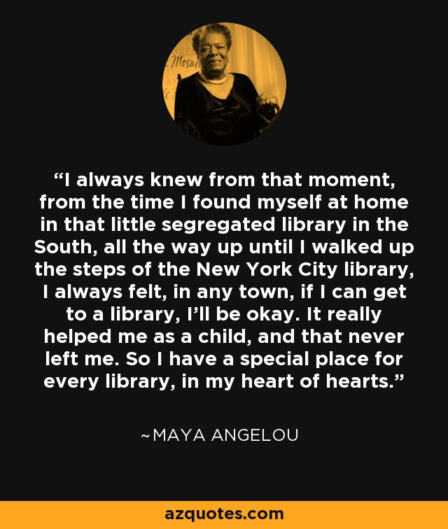 I always knew from that moment, from the time I found myself at home in that little segregated library in the South, all the way up until I walked up the steps of the New York City library, I always felt, in any town, if I can get to a library, I'll be okay. It really helped me as a child, and that never left me. So I have a special place for every library, in my heart of hearts. - Maya Angelou