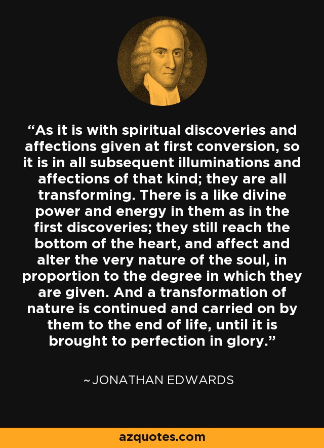 As it is with spiritual discoveries and affections given at first conversion, so it is in all subsequent illuminations and affections of that kind; they are all transforming. There is a like divine power and energy in them as in the first discoveries; they still reach the bottom of the heart, and affect and alter the very nature of the soul, in proportion to the degree in which they are given. And a transformation of nature is continued and carried on by them to the end of life, until it is brought to perfection in glory. - Jonathan Edwards