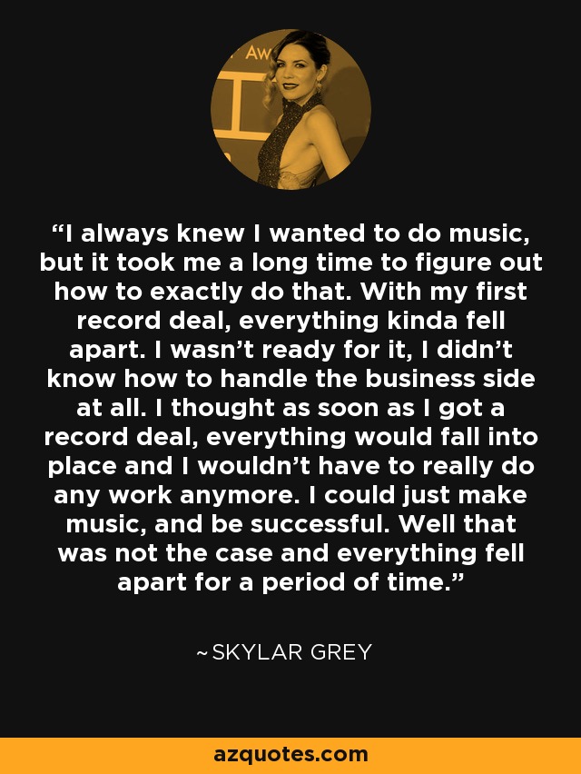 I always knew I wanted to do music, but it took me a long time to figure out how to exactly do that. With my first record deal, everything kinda fell apart. I wasn't ready for it, I didn't know how to handle the business side at all. I thought as soon as I got a record deal, everything would fall into place and I wouldn't have to really do any work anymore. I could just make music, and be successful. Well that was not the case and everything fell apart for a period of time. - Skylar Grey