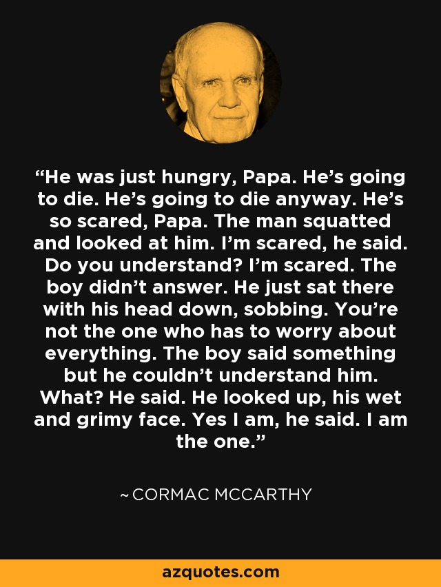 He was just hungry, Papa. He's going to die. He's going to die anyway. He's so scared, Papa. The man squatted and looked at him. I'm scared, he said. Do you understand? I'm scared. The boy didn't answer. He just sat there with his head down, sobbing. You're not the one who has to worry about everything. The boy said something but he couldn't understand him. What? He said. He looked up, his wet and grimy face. Yes I am, he said. I am the one. - Cormac McCarthy