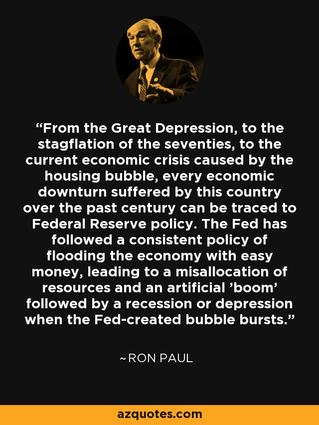 From the Great Depression, to the stagflation of the seventies, to the current economic crisis caused by the housing bubble, every economic downturn suffered by this country over the past century can be traced to Federal Reserve policy. The Fed has followed a consistent policy of flooding the economy with easy money, leading to a misallocation of resources and an artificial 'boom' followed by a recession or depression when the Fed-created bubble bursts. - Ron Paul