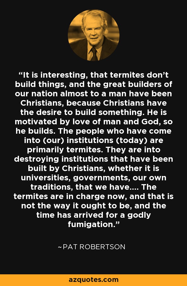 It is interesting, that termites don't build things, and the great builders of our nation almost to a man have been Christians, because Christians have the desire to build something. He is motivated by love of man and God, so he builds. The people who have come into (our) institutions (today) are primarily termites. They are into destroying institutions that have been built by Christians, whether it is universities, governments, our own traditions, that we have.... The termites are in charge now, and that is not the way it ought to be, and the time has arrived for a godly fumigation. - Pat Robertson