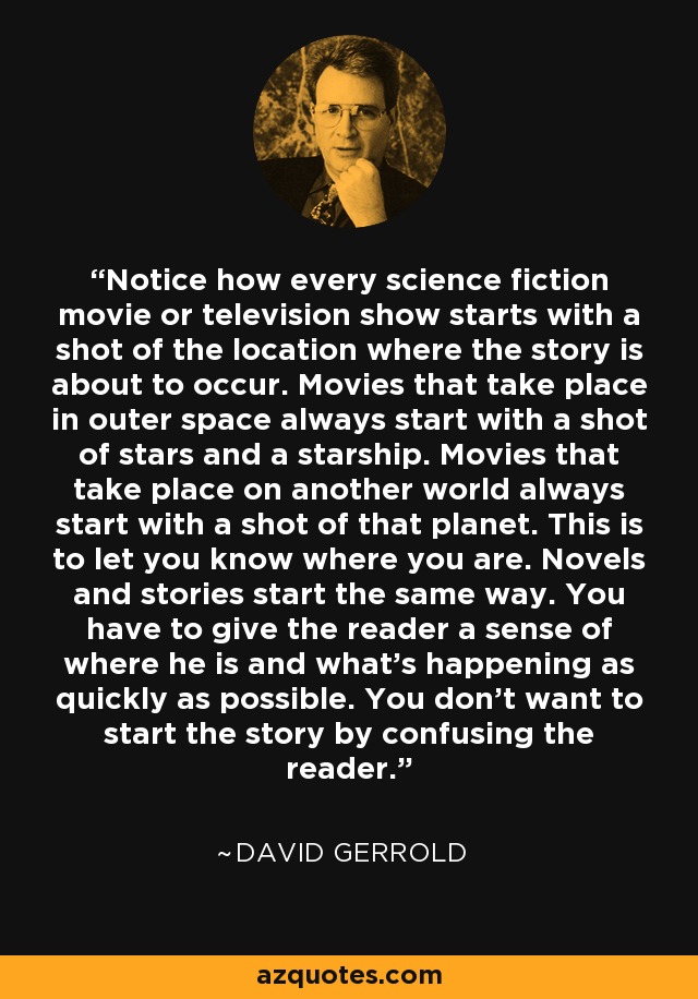 Notice how every science fiction movie or television show starts with a shot of the location where the story is about to occur. Movies that take place in outer space always start with a shot of stars and a starship. Movies that take place on another world always start with a shot of that planet. This is to let you know where you are. Novels and stories start the same way. You have to give the reader a sense of where he is and what's happening as quickly as possible. You don't want to start the story by confusing the reader. - David Gerrold