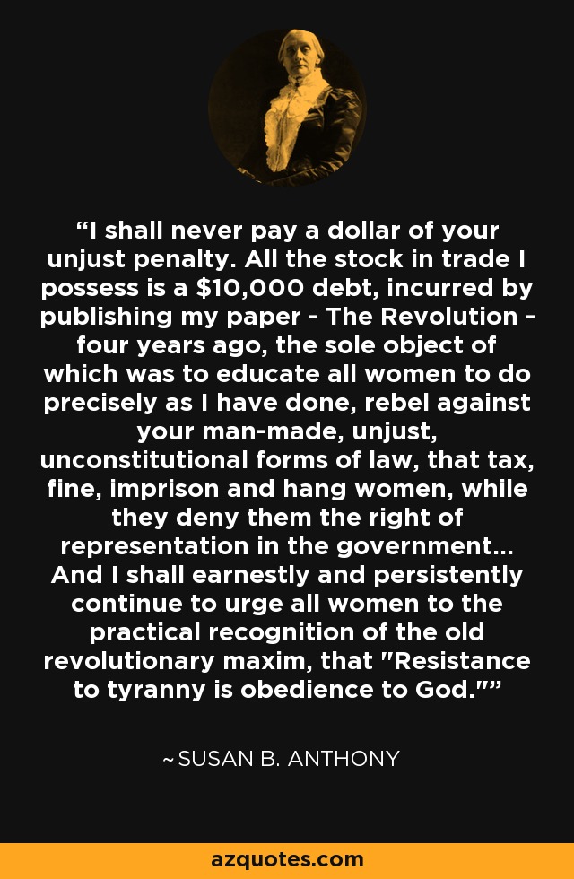 I shall never pay a dollar of your unjust penalty. All the stock in trade I possess is a $10,000 debt, incurred by publishing my paper - The Revolution - four years ago, the sole object of which was to educate all women to do precisely as I have done, rebel against your man-made, unjust, unconstitutional forms of law, that tax, fine, imprison and hang women, while they deny them the right of representation in the government... And I shall earnestly and persistently continue to urge all women to the practical recognition of the old revolutionary maxim, that 