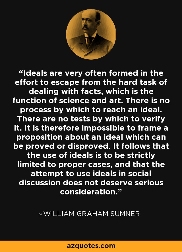 Ideals are very often formed in the effort to escape from the hard task of dealing with facts, which is the function of science and art. There is no process by which to reach an ideal. There are no tests by which to verify it. It is therefore impossible to frame a proposition about an ideal which can be proved or disproved. It follows that the use of ideals is to be strictly limited to proper cases, and that the attempt to use ideals in social discussion does not deserve serious consideration. - William Graham Sumner