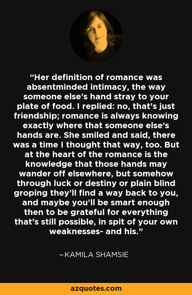 Her definition of romance was absentminded intimacy, the way someone else's hand stray to your plate of food. I replied: no, that's just friendship; romance is always knowing exactly where that someone else's hands are. She smiled and said, there was a time I thought that way, too. But at the heart of the romance is the knowledge that those hands may wander off elsewhere, but somehow through luck or destiny or plain blind groping they'll find a way back to you, and maybe you'll be smart enough then to be grateful for everything that's still possible, in spit of your own weaknesses- and his. - Kamila Shamsie