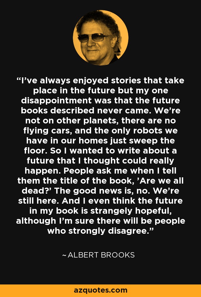 I've always enjoyed stories that take place in the future but my one disappointment was that the future books described never came. We're not on other planets, there are no flying cars, and the only robots we have in our homes just sweep the floor. So I wanted to write about a future that I thought could really happen. People ask me when I tell them the title of the book, 'Are we all dead?' The good news is, no. We're still here. And I even think the future in my book is strangely hopeful, although I'm sure there will be people who strongly disagree. - Albert Brooks