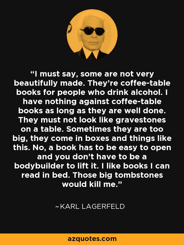 I must say, some are not very beautifully made. They’re coffee-table books for people who drink alcohol. I have nothing against coffee-table books as long as they are well done. They must not look like gravestones on a table. Sometimes they are too big, they come in boxes and things like this. No, a book has to be easy to open and you don’t have to be a bodybuilder to lift it. I like books I can read in bed. Those big tombstones would kill me. - Karl Lagerfeld