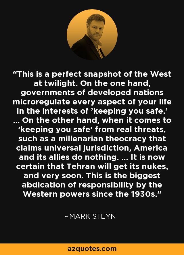 This is a perfect snapshot of the West at twilight. On the one hand, governments of developed nations microregulate every aspect of your life in the interests of 'keeping you safe.' ... On the other hand, when it comes to 'keeping you safe' from real threats, such as a millenarian theocracy that claims universal jurisdiction, America and its allies do nothing. ... It is now certain that Tehran will get its nukes, and very soon. This is the biggest abdication of responsibility by the Western powers since the 1930s. - Mark Steyn