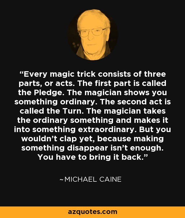 Every magic trick consists of three parts, or acts. The first part is called the Pledge. The magician shows you something ordinary. The second act is called the Turn. The magician takes the ordinary something and makes it into something extraordinary. But you wouldn't clap yet, because making something disappear isn't enough. You have to bring it back. - Michael Caine