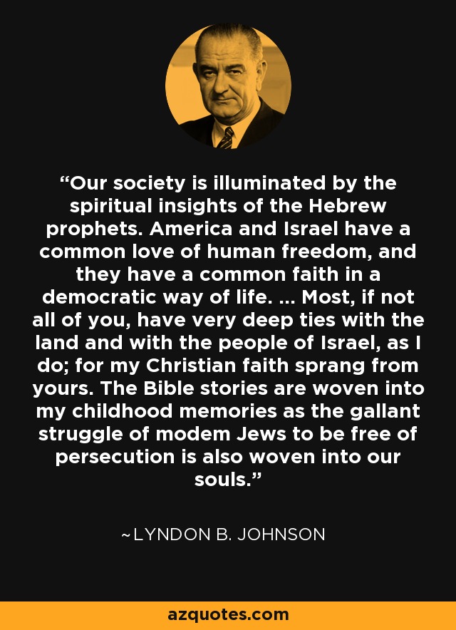 Our society is illuminated by the spiritual insights of the Hebrew prophets. America and Israel have a common love of human freedom, and they have a common faith in a democratic way of life. ... Most, if not all of you, have very deep ties with the land and with the people of Israel, as I do; for my Christian faith sprang from yours. The Bible stories are woven into my childhood memories as the gallant struggle of modem Jews to be free of persecution is also woven into our souls. - Lyndon B. Johnson