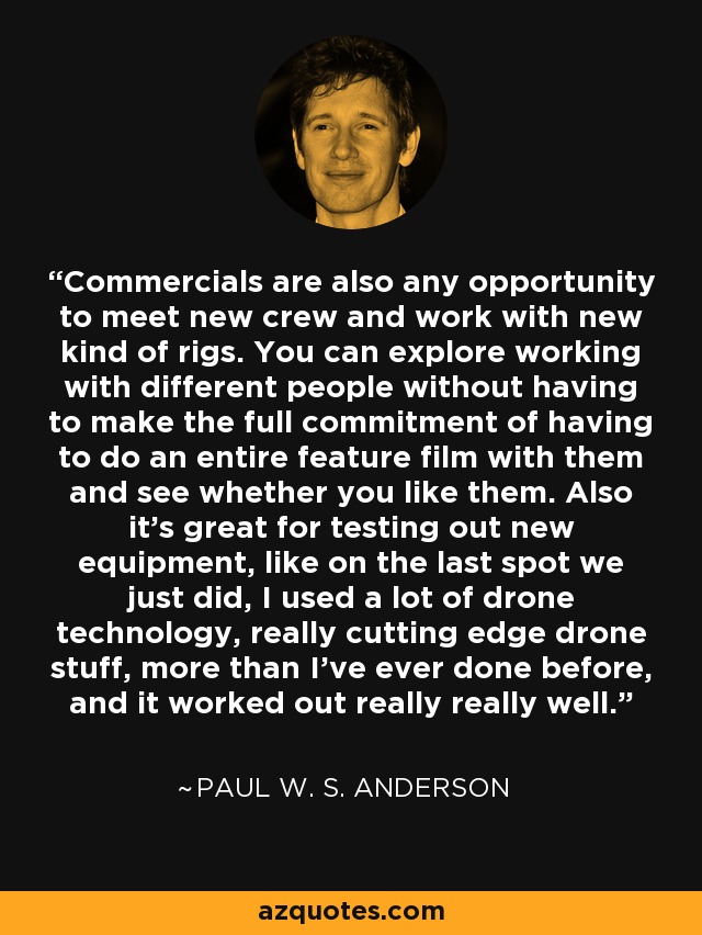 Commercials are also any opportunity to meet new crew and work with new kind of rigs. You can explore working with different people without having to make the full commitment of having to do an entire feature film with them and see whether you like them. Also it's great for testing out new equipment, like on the last spot we just did, I used a lot of drone technology, really cutting edge drone stuff, more than I've ever done before, and it worked out really really well. - Paul W. S. Anderson
