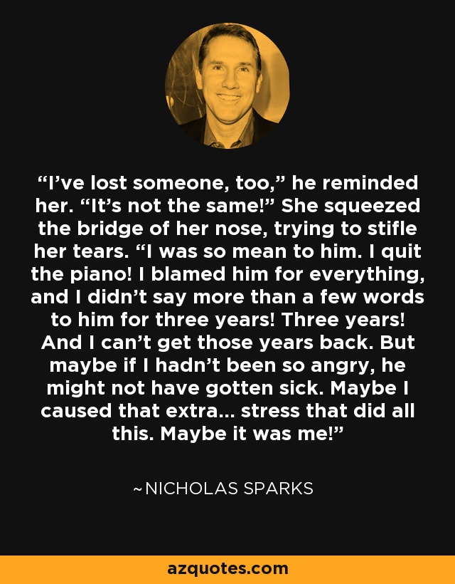 I’ve lost someone, too,” he reminded her. “It’s not the same!” She squeezed the bridge of her nose, trying to stifle her tears. “I was so mean to him. I quit the piano! I blamed him for everything, and I didn’t say more than a few words to him for three years! Three years! And I can’t get those years back. But maybe if I hadn’t been so angry, he might not have gotten sick. Maybe I caused that extra… stress that did all this. Maybe it was me! - Nicholas Sparks