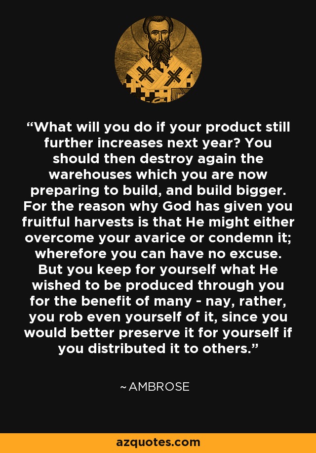 What will you do if your product still further increases next year? You should then destroy again the warehouses which you are now preparing to build, and build bigger. For the reason why God has given you fruitful harvests is that He might either overcome your avarice or condemn it; wherefore you can have no excuse. But you keep for yourself what He wished to be produced through you for the benefit of many - nay, rather, you rob even yourself of it, since you would better preserve it for yourself if you distributed it to others. - Ambrose