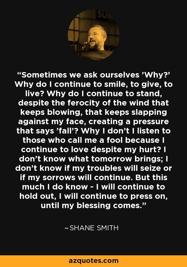 Sometimes we ask ourselves 'Why?' Why do I continue to smile, to give, to live? Why do I continue to stand, despite the ferocity of the wind that keeps blowing, that keeps slapping against my face, creating a pressure that says 'fall'? Why I don't I listen to those who call me a fool because I continue to love despite my hurt? I don't know what tomorrow brings; I don't know if my troubles will seize or if my sorrows will continue. But this much I do know - I will continue to hold out, I will continue to press on, until my blessing comes. - Shane Smith Sometimes we ask ourselves 'Why?' Why do I continue to smile, to give, to live? Why do I continue to stand, despite the ferocity of the wind that keeps blowing, that keeps slapping against my face, creating a pressure that says 'fall'? Why I don't I listen to those who call me a fool because I continue to love despite my hurt? I don't know what tomorrow brings; I don't know if my troubles will seize or if my sorrows will continue. But this much I do know - I will continue to hold out, I will continue to press on, until my blessing comes. - Shane Smith