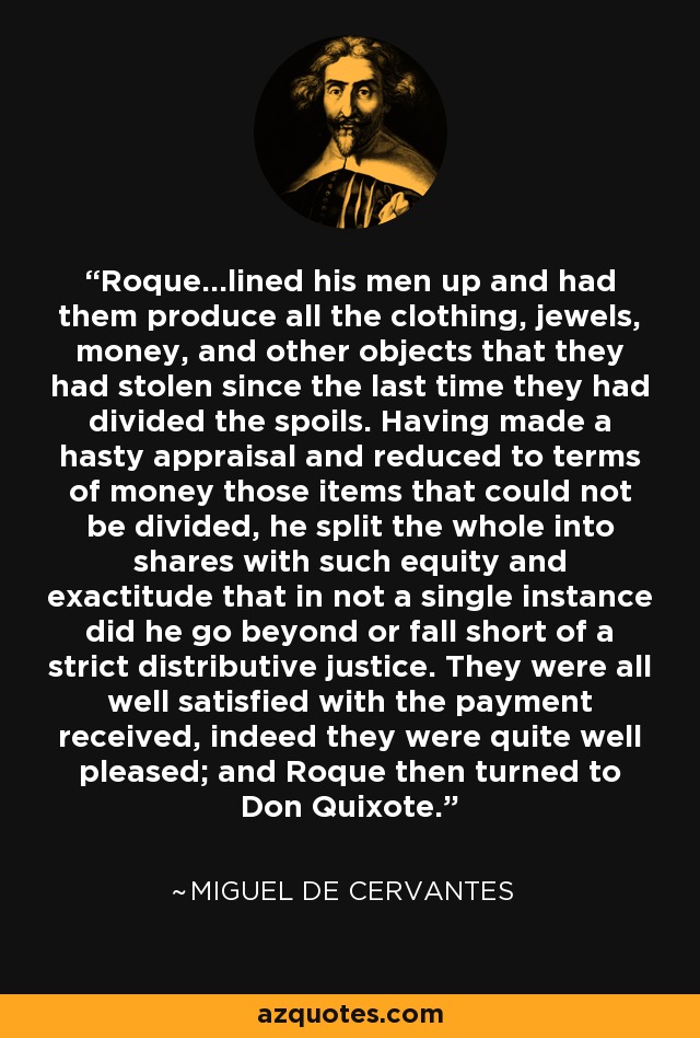 Roque...lined his men up and had them produce all the clothing, jewels, money, and other objects that they had stolen since the last time they had divided the spoils. Having made a hasty appraisal and reduced to terms of money those items that could not be divided, he split the whole into shares with such equity and exactitude that in not a single instance did he go beyond or fall short of a strict distributive justice. They were all well satisfied with the payment received, indeed they were quite well pleased; and Roque then turned to Don Quixote. - Miguel de Cervantes