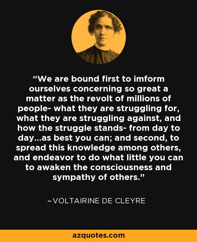 We are bound first to imform ourselves concerning so great a matter as the revolt of millions of people- what they are struggling for, what they are struggling against, and how the struggle stands- from day to day...as best you can; and second, to spread this knowledge among others, and endeavor to do what little you can to awaken the consciousness and sympathy of others. - Voltairine de Cleyre