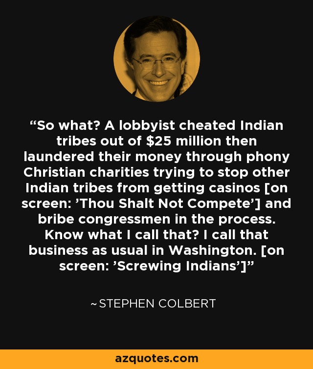 So what? A lobbyist cheated Indian tribes out of $25 million then laundered their money through phony Christian charities trying to stop other Indian tribes from getting casinos [on screen: 'Thou Shalt Not Compete'] and bribe congressmen in the process. Know what I call that? I call that business as usual in Washington. [on screen: 'Screwing Indians'] - Stephen Colbert