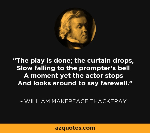 The play is done; the curtain drops, Slow falling to the prompter's bell A moment yet the actor stops And looks around to say farewell. - William Makepeace Thackeray