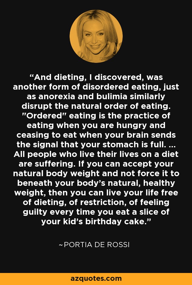 And dieting, I discovered, was another form of disordered eating, just as anorexia and bulimia similarly disrupt the natural order of eating. 