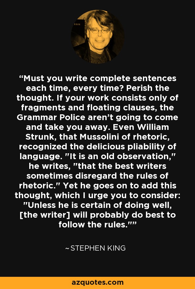 Must you write complete sentences each time, every time? Perish the thought. If your work consists only of fragments and floating clauses, the Grammar Police aren't going to come and take you away. Even William Strunk, that Mussolini of rhetoric, recognized the delicious pliability of language. 