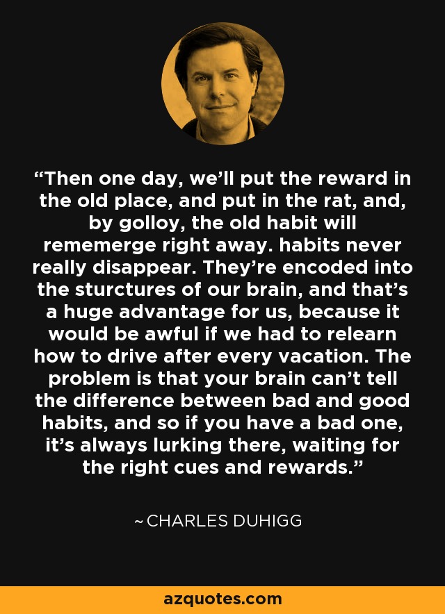 Then one day, we’ll put the reward in the old place, and put in the rat, and, by golloy, the old habit will rememerge right away. habits never really disappear. They’re encoded into the sturctures of our brain, and that’s a huge advantage for us, because it would be awful if we had to relearn how to drive after every vacation. The problem is that your brain can’t tell the difference between bad and good habits, and so if you have a bad one, it’s always lurking there, waiting for the right cues and rewards. - Charles Duhigg