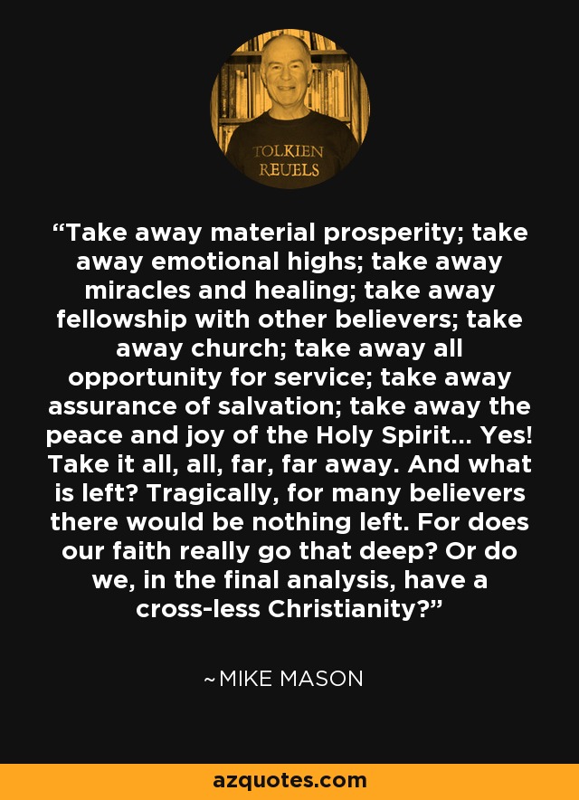 Take away material prosperity; take away emotional highs; take away miracles and healing; take away fellowship with other believers; take away church; take away all opportunity for service; take away assurance of salvation; take away the peace and joy of the Holy Spirit... Yes! Take it all, all, far, far away. And what is left? Tragically, for many believers there would be nothing left. For does our faith really go that deep? Or do we, in the final analysis, have a cross-less Christianity? - Mike Mason