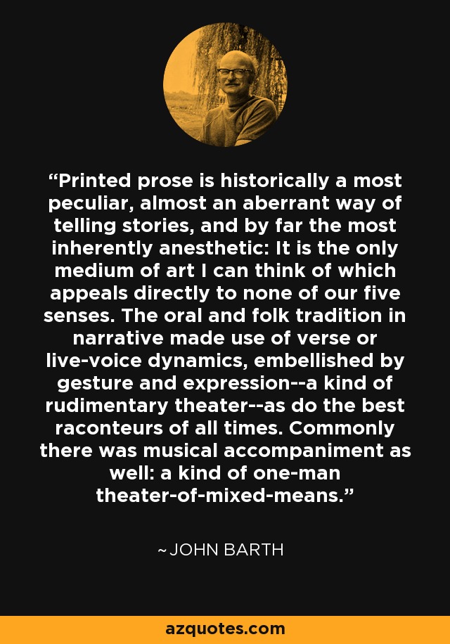 Printed prose is historically a most peculiar, almost an aberrant way of telling stories, and by far the most inherently anesthetic: It is the only medium of art I can think of which appeals directly to none of our five senses. The oral and folk tradition in narrative made use of verse or live-voice dynamics, embellished by gesture and expression--a kind of rudimentary theater--as do the best raconteurs of all times. Commonly there was musical accompaniment as well: a kind of one-man theater-of-mixed-means. - John Barth