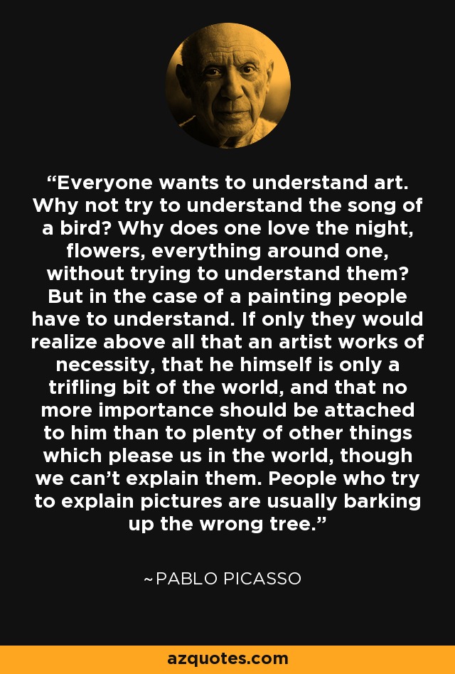 Everyone wants to understand art. Why not try to understand the song of a bird? Why does one love the night, flowers, everything around one, without trying to understand them? But in the case of a painting people have to understand. If only they would realize above all that an artist works of necessity, that he himself is only a trifling bit of the world, and that no more importance should be attached to him than to plenty of other things which please us in the world, though we can't explain them. People who try to explain pictures are usually barking up the wrong tree. - Pablo Picasso