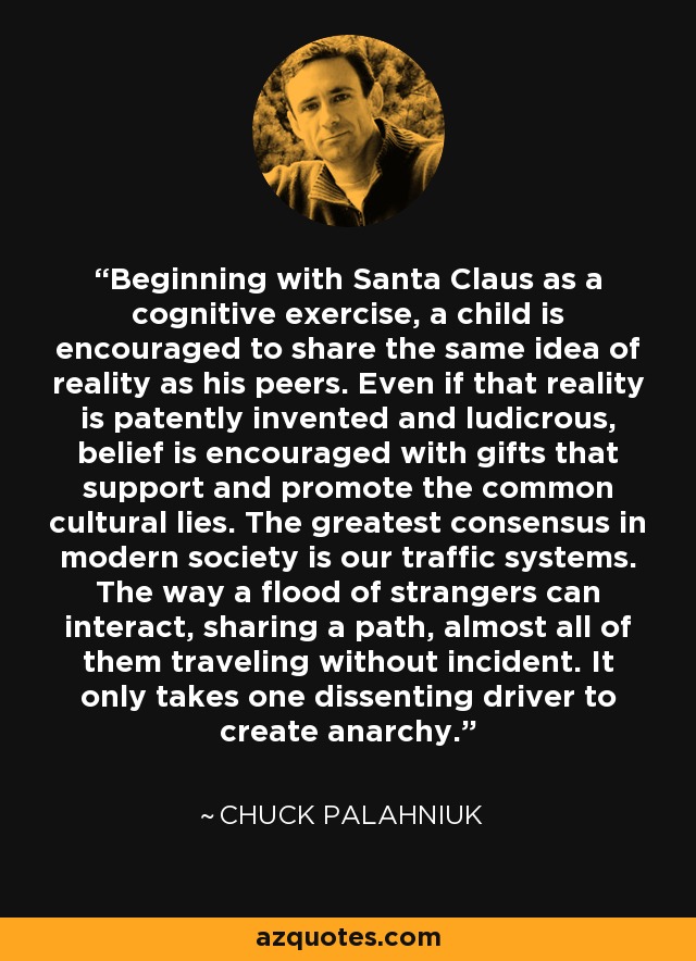 Beginning with Santa Claus as a cognitive exercise, a child is encouraged to share the same idea of reality as his peers. Even if that reality is patently invented and ludicrous, belief is encouraged with gifts that support and promote the common cultural lies. The greatest consensus in modern society is our traffic systems. The way a flood of strangers can interact, sharing a path, almost all of them traveling without incident. It only takes one dissenting driver to create anarchy. - Chuck Palahniuk