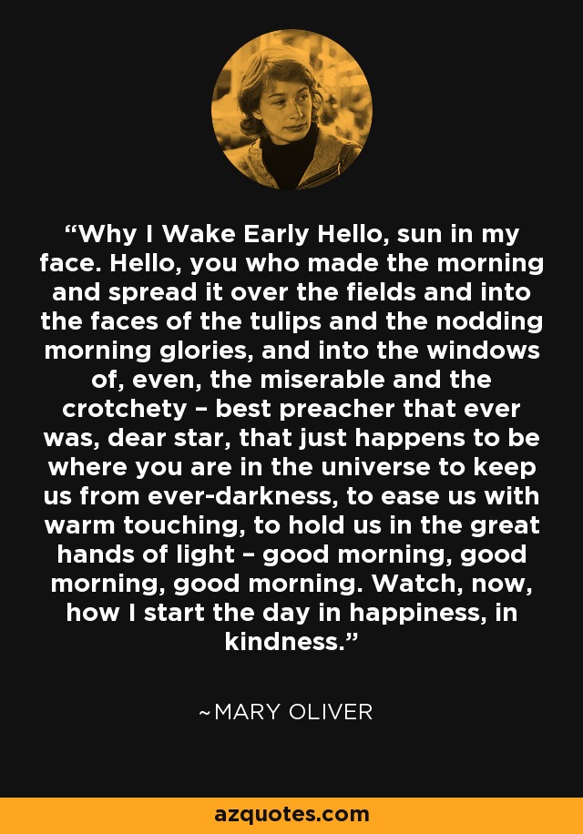 Why I Wake Early Hello, sun in my face. Hello, you who made the morning and spread it over the fields and into the faces of the tulips and the nodding morning glories, and into the windows of, even, the miserable and the crotchety – best preacher that ever was, dear star, that just happens to be where you are in the universe to keep us from ever-darkness, to ease us with warm touching, to hold us in the great hands of light – good morning, good morning, good morning. Watch, now, how I start the day in happiness, in kindness. - Mary Oliver