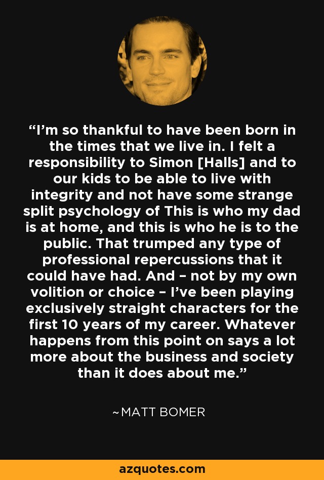 I’m so thankful to have been born in the times that we live in. I felt a responsibility to Simon [Halls] and to our kids to be able to live with integrity and not have some strange split psychology of This is who my dad is at home, and this is who he is to the public. That trumped any type of professional repercussions that it could have had. And – not by my own volition or choice – I’ve been playing exclusively straight characters for the first 10 years of my career. Whatever happens from this point on says a lot more about the business and society than it does about me. - Matt Bomer