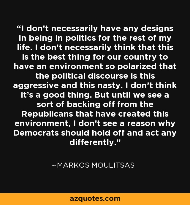 I don't necessarily have any designs in being in politics for the rest of my life. I don't necessarily think that this is the best thing for our country to have an environment so polarized that the political discourse is this aggressive and this nasty. I don't think it's a good thing. But until we see a sort of backing off from the Republicans that have created this environment, I don't see a reason why Democrats should hold off and act any differently. - Markos Moulitsas