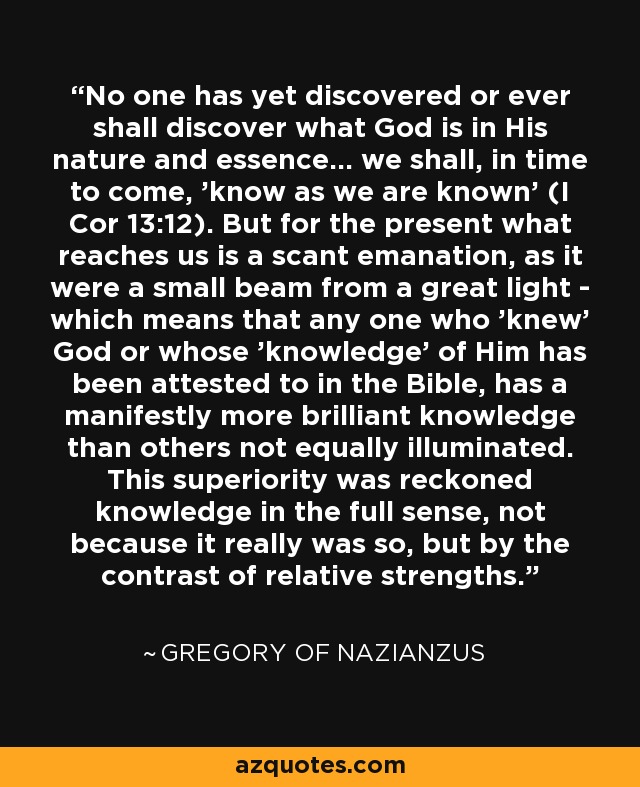 No one has yet discovered or ever shall discover what God is in His nature and essence... we shall, in time to come, 'know as we are known' (I Cor 13:12). But for the present what reaches us is a scant emanation, as it were a small beam from a great light - which means that any one who 'knew' God or whose 'knowledge' of Him has been attested to in the Bible, has a manifestly more brilliant knowledge than others not equally illuminated. This superiority was reckoned knowledge in the full sense, not because it really was so, but by the contrast of relative strengths. - Gregory of Nazianzus