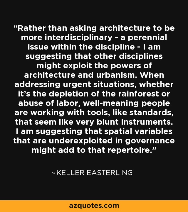 Rather than asking architecture to be more interdisciplinary - a perennial issue within the discipline - I am suggesting that other disciplines might exploit the powers of architecture and urbanism. When addressing urgent situations, whether it's the depletion of the rainforest or abuse of labor, well-meaning people are working with tools, like standards, that seem like very blunt instruments. I am suggesting that spatial variables that are underexploited in governance might add to that repertoire. - Keller Easterling
