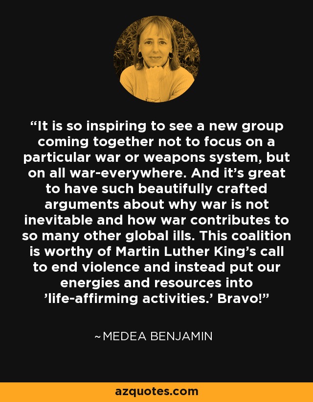 It is so inspiring to see a new group coming together not to focus on a particular war or weapons system, but on all war-everywhere. And it's great to have such beautifully crafted arguments about why war is not inevitable and how war contributes to so many other global ills. This coalition is worthy of Martin Luther King's call to end violence and instead put our energies and resources into 'life-affirming activities.' Bravo! - Medea Benjamin