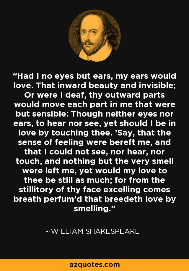 Had I no eyes but ears, my ears would love. That inward beauty and invisible; Or were I deaf, thy outward parts would move each part in me that were but sensible: Though neither eyes nor ears, to hear nor see, yet should I be in love by touching thee. 'Say, that the sense of feeling were bereft me, and that I could not see, nor hear, nor touch, and nothing but the very smell were left me, yet would my love to thee be still as much; for from the stillitory of thy face excelling comes breath perfum'd that breedeth love by smelling. - William Shakespeare