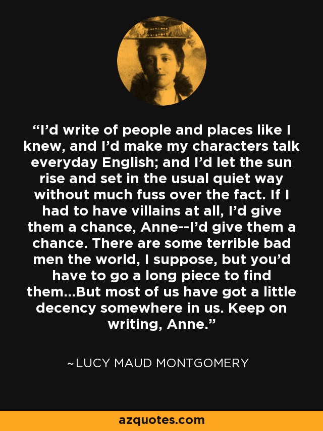 I'd write of people and places like I knew, and I'd make my characters talk everyday English; and I'd let the sun rise and set in the usual quiet way without much fuss over the fact. If I had to have villains at all, I'd give them a chance, Anne--I'd give them a chance. There are some terrible bad men the world, I suppose, but you'd have to go a long piece to find them...But most of us have got a little decency somewhere in us. Keep on writing, Anne. - Lucy Maud Montgomery