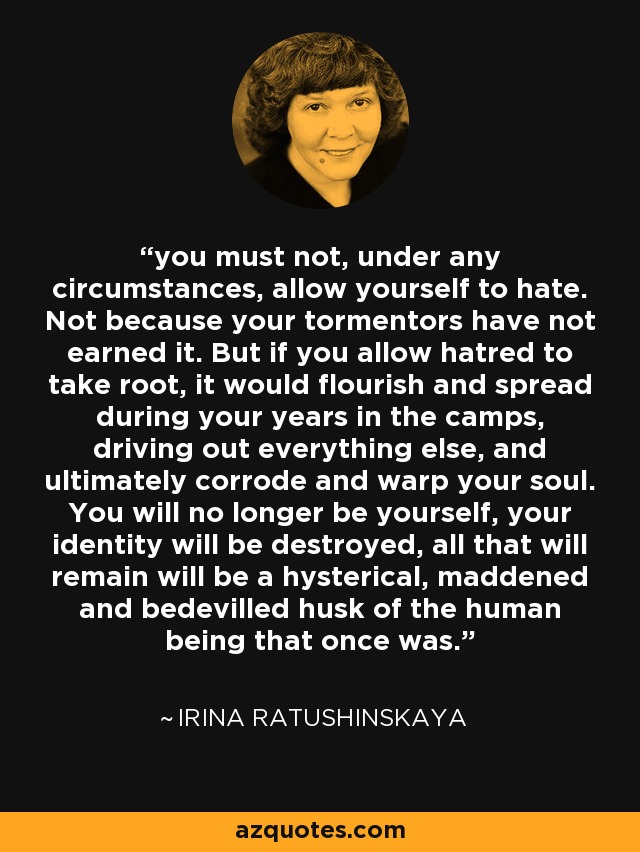 you must not, under any circumstances, allow yourself to hate. Not because your tormentors have not earned it. But if you allow hatred to take root, it would flourish and spread during your years in the camps, driving out everything else, and ultimately corrode and warp your soul. You will no longer be yourself, your identity will be destroyed, all that will remain will be a hysterical, maddened and bedevilled husk of the human being that once was. - Irina Ratushinskaya