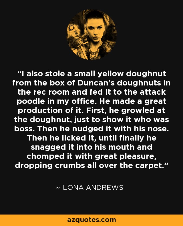 I also stole a small yellow doughnut from the box of Duncan's doughnuts in the rec room and fed it to the attack poodle in my office. He made a great production of it. First, he growled at the doughnut, just to show it who was boss. Then he nudged it with his nose. Then he licked it, until finally he snagged it into his mouth and chomped it with great pleasure, dropping crumbs all over the carpet. - Ilona Andrews