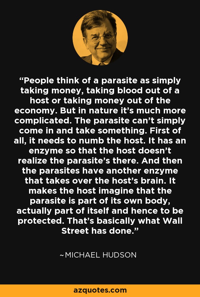 People think of a parasite as simply taking money, taking blood out of a host or taking money out of the economy. But in nature it's much more complicated. The parasite can't simply come in and take something. First of all, it needs to numb the host. It has an enzyme so that the host doesn't realize the parasite's there. And then the parasites have another enzyme that takes over the host's brain. It makes the host imagine that the parasite is part of its own body, actually part of itself and hence to be protected. That’s basically what Wall Street has done. - Michael Hudson
