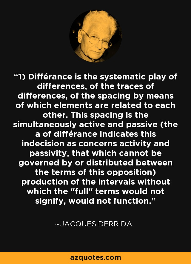 1) Différance is the systematic play of differences, of the traces of differences, of the spacing by means of which elements are related to each other. This spacing is the simultaneously active and passive (the a of différance indicates this indecision as concerns activity and passivity, that which cannot be governed by or distributed between the terms of this opposition) production of the intervals without which the 