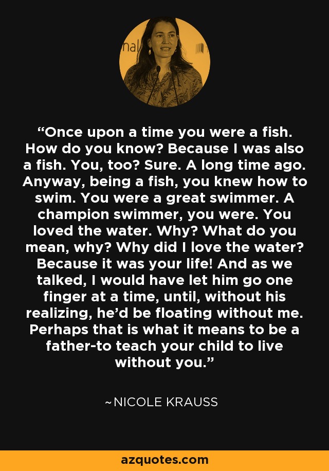 Once upon a time you were a fish. How do you know? Because I was also a fish. You, too? Sure. A long time ago. Anyway, being a fish, you knew how to swim. You were a great swimmer. A champion swimmer, you were. You loved the water. Why? What do you mean, why? Why did I love the water? Because it was your life! And as we talked, I would have let him go one finger at a time, until, without his realizing, he'd be floating without me. Perhaps that is what it means to be a father-to teach your child to live without you. - Nicole Krauss