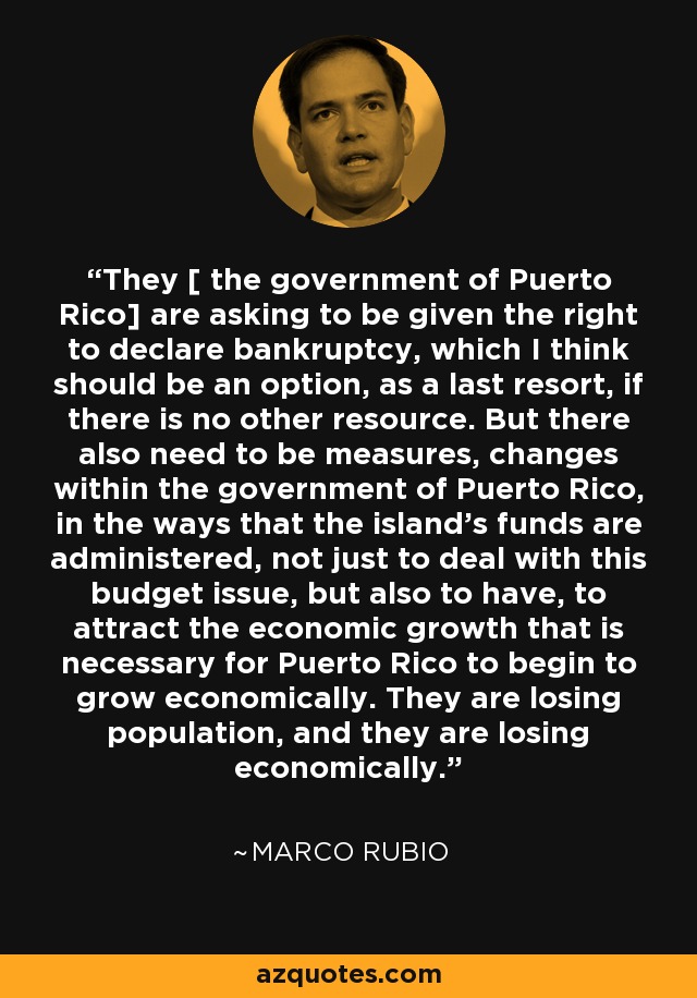 They [ the government of Puerto Rico] are asking to be given the right to declare bankruptcy, which I think should be an option, as a last resort, if there is no other resource. But there also need to be measures, changes within the government of Puerto Rico, in the ways that the island's funds are administered, not just to deal with this budget issue, but also to have, to attract the economic growth that is necessary for Puerto Rico to begin to grow economically. They are losing population, and they are losing economically. - Marco Rubio