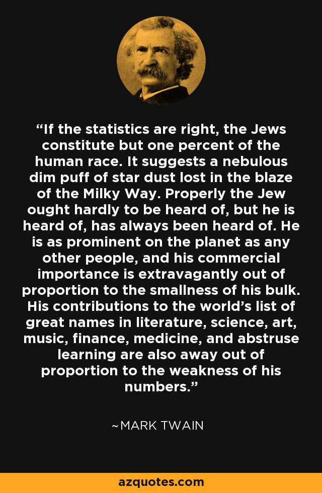If the statistics are right, the Jews constitute but one percent of the human race. It suggests a nebulous dim puff of star dust lost in the blaze of the Milky Way. Properly the Jew ought hardly to be heard of, but he is heard of, has always been heard of. He is as prominent on the planet as any other people, and his commercial importance is extravagantly out of proportion to the smallness of his bulk. His contributions to the world's list of great names in literature, science, art, music, finance, medicine, and abstruse learning are also away out of proportion to the weakness of his numbers. - Mark Twain