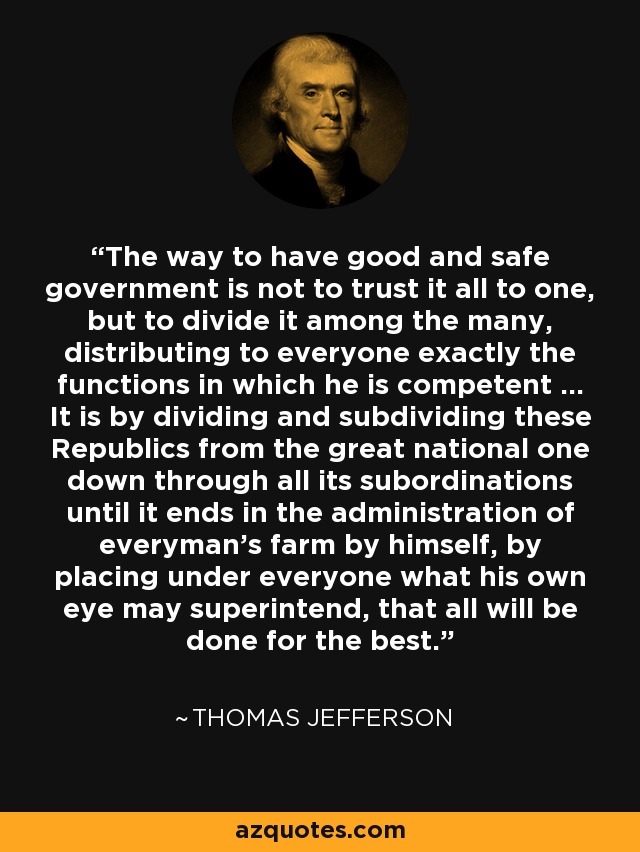 The way to have good and safe government is not to trust it all to one, but to divide it among the many, distributing to everyone exactly the functions in which he is competent ... It is by dividing and subdividing these Republics from the great national one down through all its subordinations until it ends in the administration of everyman's farm by himself, by placing under everyone what his own eye may superintend, that all will be done for the best. - Thomas Jefferson