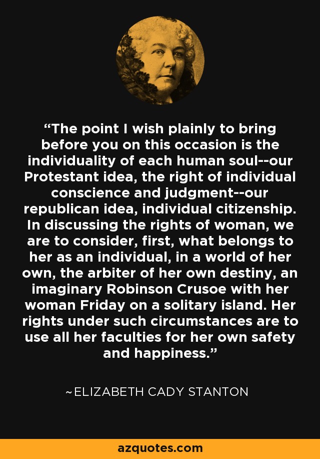 The point I wish plainly to bring before you on this occasion is the individuality of each human soul--our Protestant idea, the right of individual conscience and judgment--our republican idea, individual citizenship. In discussing the rights of woman, we are to consider, first, what belongs to her as an individual, in a world of her own, the arbiter of her own destiny, an imaginary Robinson Crusoe with her woman Friday on a solitary island. Her rights under such circumstances are to use all her faculties for her own safety and happiness. - Elizabeth Cady Stanton